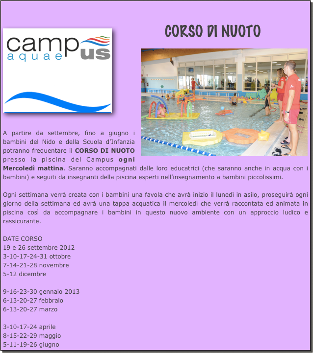 
￼CORSO DI NUOTO
￼







A partire da settembre, fino a giugno i bambini del Nido e della Scuola d’Infanzia potranno frequentare il CORSO DI NUOTO presso la piscina del Campus ogni Mercoledì mattina. Saranno accompagnati dalle loro educatrici (che saranno anche in acqua con i bambini) e seguiti da insegnanti della piscina esperti nell’insegnamento a bambini piccolissimi.

Ogni settimana verrà creata con i bambini una favola che avrà inizio il lunedì in asilo, proseguirà ogni giorno della settimana ed avrà una tappa acquatica il mercoledì che verrà raccontata ed animata in piscina così da accompagnare i bambini in questo nuovo ambiente con un approccio ludico e rassicurante.

DATE CORSO
19 e 26 settembre 20123-10-17-24-31 ottobre7-14-21-28 novembre5-12 dicembre9-16-23-30 gennaio 20136-13-20-27 febbraio6-13-20-27 marzo3-10-17-24 aprile8-15-22-29 maggio5-11-19-26 giugno