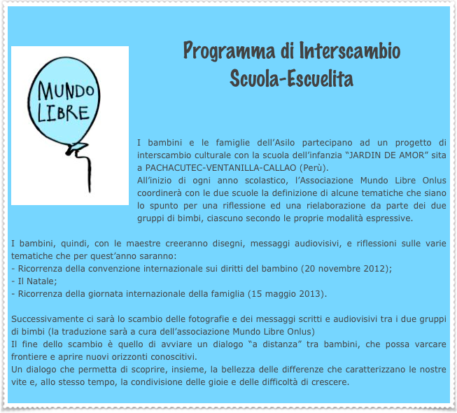 
￼Programma di Interscambio 
Scuola-Escuelita

I bambini e le famiglie dell’Asilo partecipano ad un progetto di interscambio culturale con la scuola dell’infanzia “JARDIN DE AMOR” sita a PACHACUTEC-VENTANILLA-CALLAO (Perù).
All’inizio di ogni anno scolastico, l’Associazione Mundo Libre Onlus coordinerà con le due scuole la definizione di alcune tematiche che siano lo spunto per una riflessione ed una rielaborazione da parte dei due gruppi di bimbi, ciascuno secondo le proprie modalità espressive. 
I bambini, quindi, con le maestre creeranno disegni, messaggi audiovisivi, e riflessioni sulle varie tematiche che per quest’anno saranno:Ricorrenza della convenzione internazionale sui diritti del bambino (20 novembre 2012); 
Il Natale; - Ricorrenza della giornata internazionale della famiglia (15 maggio 2013). Successivamente ci sarà lo scambio delle fotografie e dei messaggi scritti e audiovisivi tra i due gruppi di bimbi (la traduzione sarà a cura dell’associazione Mundo Libre Onlus) Il fine dello scambio è quello di avviare un dialogo “a distanza” tra bambini, che possa varcare frontiere e aprire nuovi orizzonti conoscitivi. Un dialogo che permetta di scoprire, insieme, la bellezza delle differenze che caratterizzano le nostre vite e, allo stesso tempo, la condivisione delle gioie e delle difficoltà di crescere. 