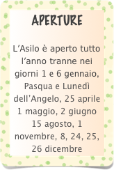 APERTURE

L’Asilo è aperto tutto l’anno tranne nei giorni 1 e 6 gennaio, Pasqua e Lunedì dell’Angelo, 25 aprile 1 maggio, 2 giugno 15 agosto, 1 novembre, 8, 24, 25, 26 dicembre