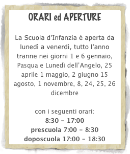 ORARI ed APERTURE 

La Scuola d’Infanzia è aperta da lunedì a venerdì, tutto l’anno tranne nei giorni 1 e 6 gennaio, Pasqua e Lunedì dell’Angelo, 25 aprile 1 maggio, 2 giugno 15 agosto, 1 novembre, 8, 24, 25, 26 dicembre

con i seguenti orari:
8:30 - 17:00
prescuola 7:00 - 8:30
doposcuola 17:00 - 18:30