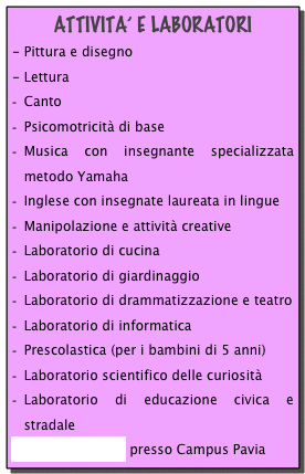 ATTIVITA’ E LABORATORI
- Pittura e disegno - LetturaCanto
Psicomotricità di base
Musica con insegnante specializzata metodo Yamaha
Inglese con insegnate laureata in lingue
Manipolazione e attività creative
Laboratorio di cucina
Laboratorio di giardinaggio
Laboratorio di drammatizzazione e teatro
Laboratorio di informatica
Prescolastica (per i bambini di 5 anni)
Laboratorio scientifico delle curiosità
Laboratorio di educazione civica e stradale
Corso di nuoto presso Campus Pavia